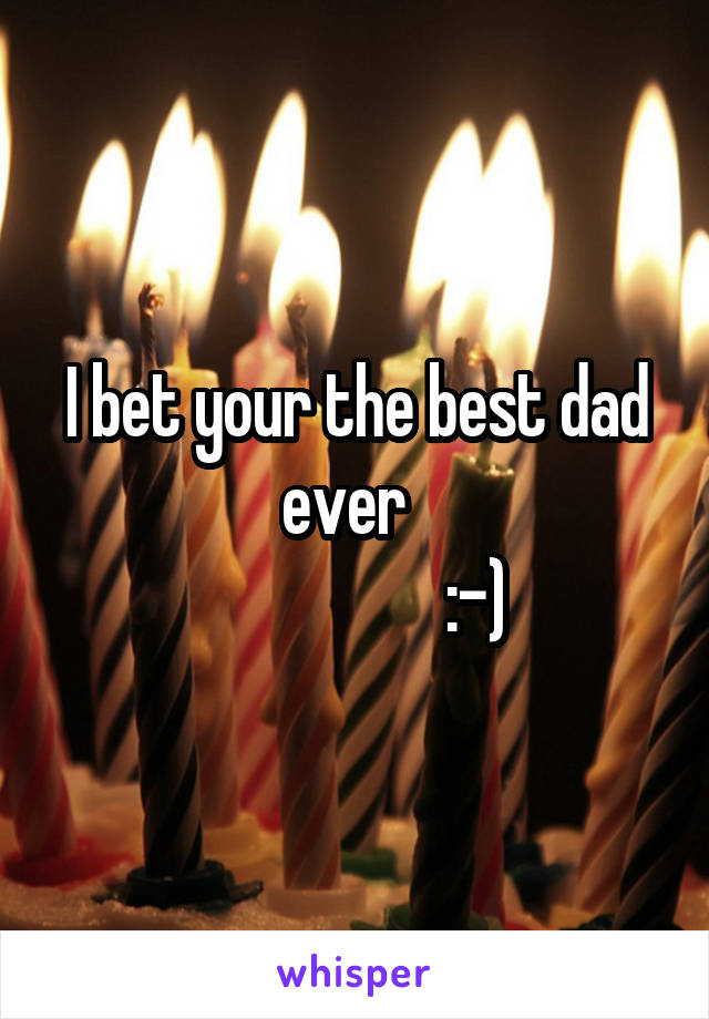 I bet your the best dad ever  
                  :-)