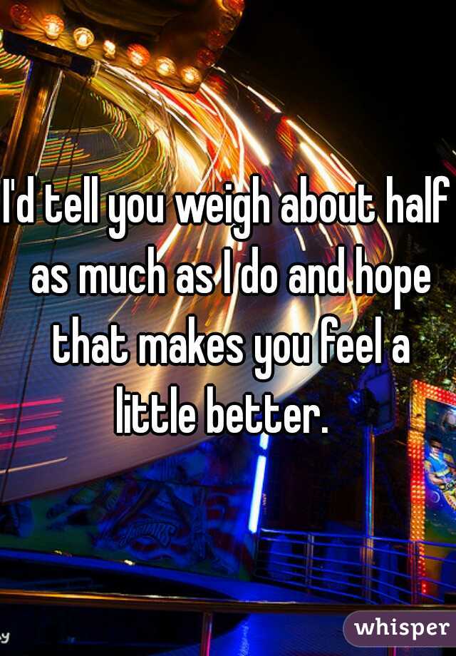 I'd tell you weigh about half as much as I do and hope that makes you feel a little better.  