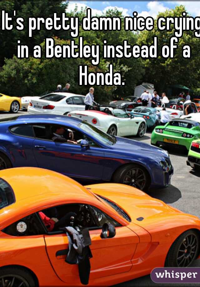 It's pretty damn nice crying in a Bentley instead of a Honda. 