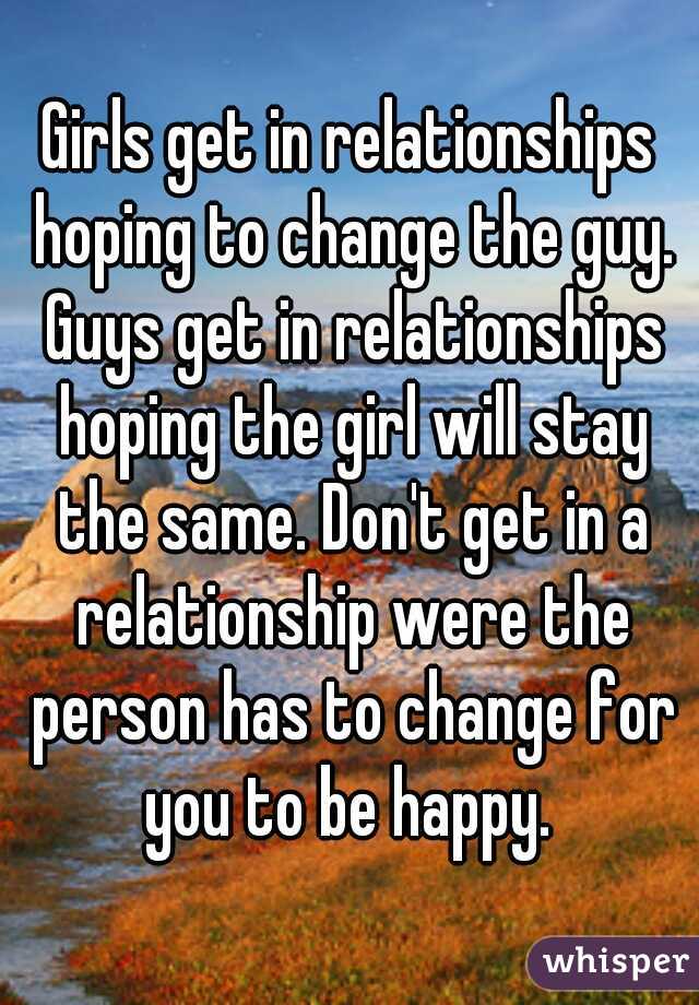 Girls get in relationships hoping to change the guy. Guys get in relationships hoping the girl will stay the same. Don't get in a relationship were the person has to change for you to be happy. 