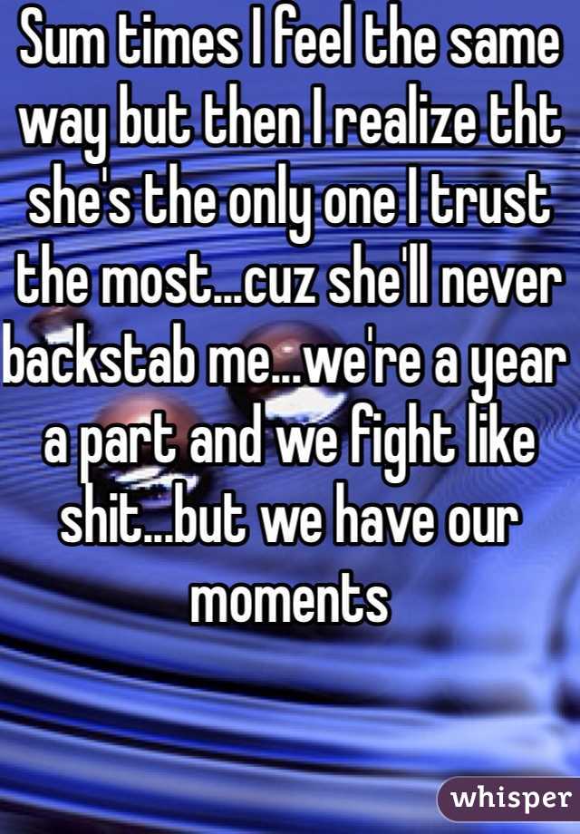 Sum times I feel the same way but then I realize tht she's the only one I trust the most...cuz she'll never backstab me...we're a year a part and we fight like shit...but we have our moments