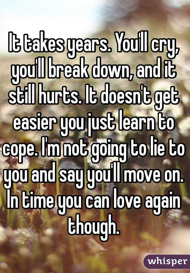 It takes years. You'll cry, you'll break down, and it still hurts. It doesn't get easier you just learn to cope. I'm not going to lie to you and say you'll move on. In time you can love again though. 