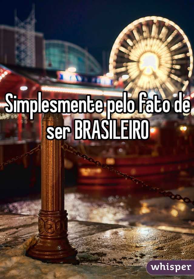 Simplesmente pelo fato de ser BRASILEIRO