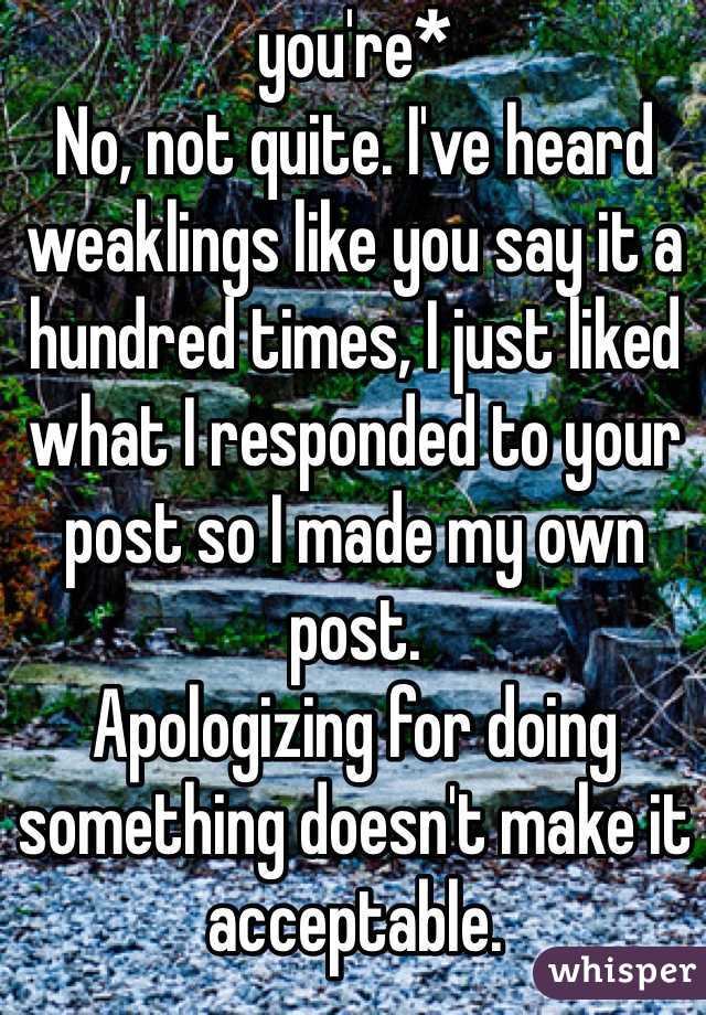 you're*
No, not quite. I've heard weaklings like you say it a hundred times, I just liked what I responded to your post so I made my own post. 
Apologizing for doing something doesn't make it acceptable. 