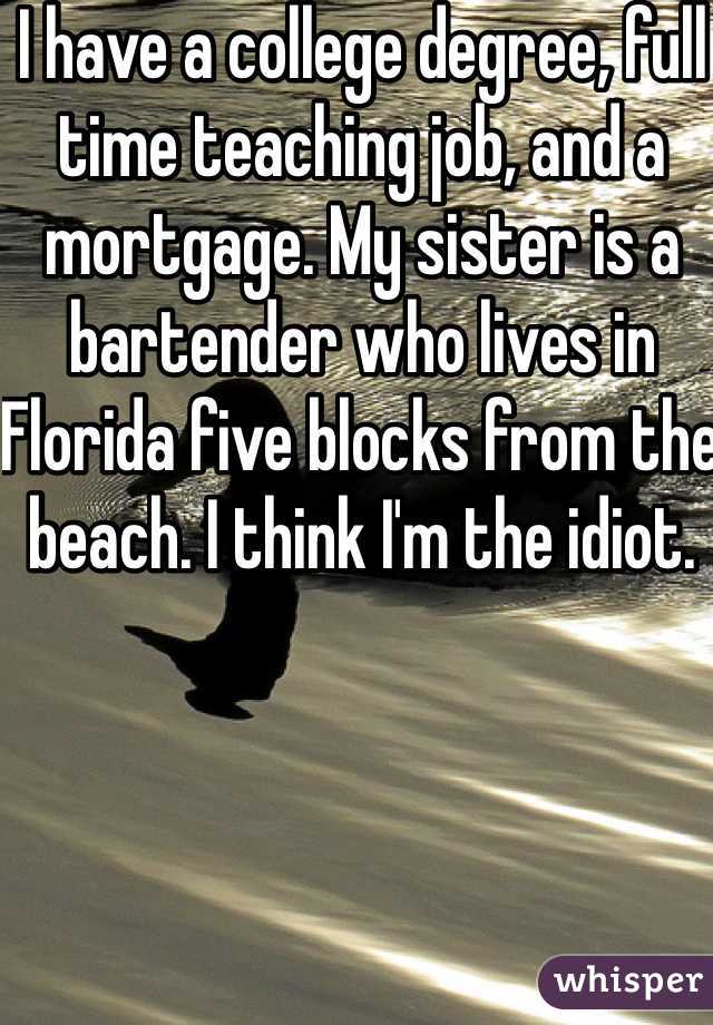 I have a college degree, full time teaching job, and a mortgage. My sister is a bartender who lives in Florida five blocks from the beach. I think I'm the idiot. 