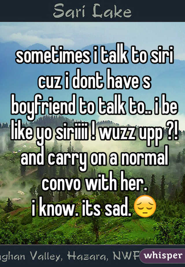 sometimes i talk to siri cuz i dont have s boyfriend to talk to.. i be like yo siriiii ! wuzz upp ?! and carry on a normal convo with her.
i know. its sad.😔