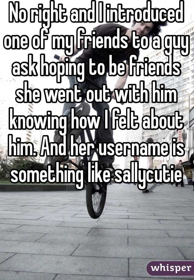 No right and I introduced one of my friends to a guy ask hoping to be friends she went out with him knowing how I felt about him. And her username is something like sallycutie