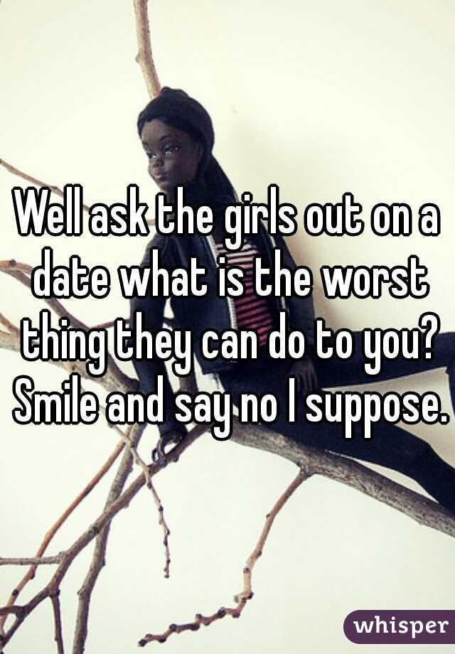 Well ask the girls out on a date what is the worst thing they can do to you? Smile and say no I suppose.