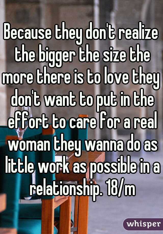 Because they don't realize the bigger the size the more there is to love they  don't want to put in the effort to care for a real woman they wanna do as little work as possible in a relationship. 18/m