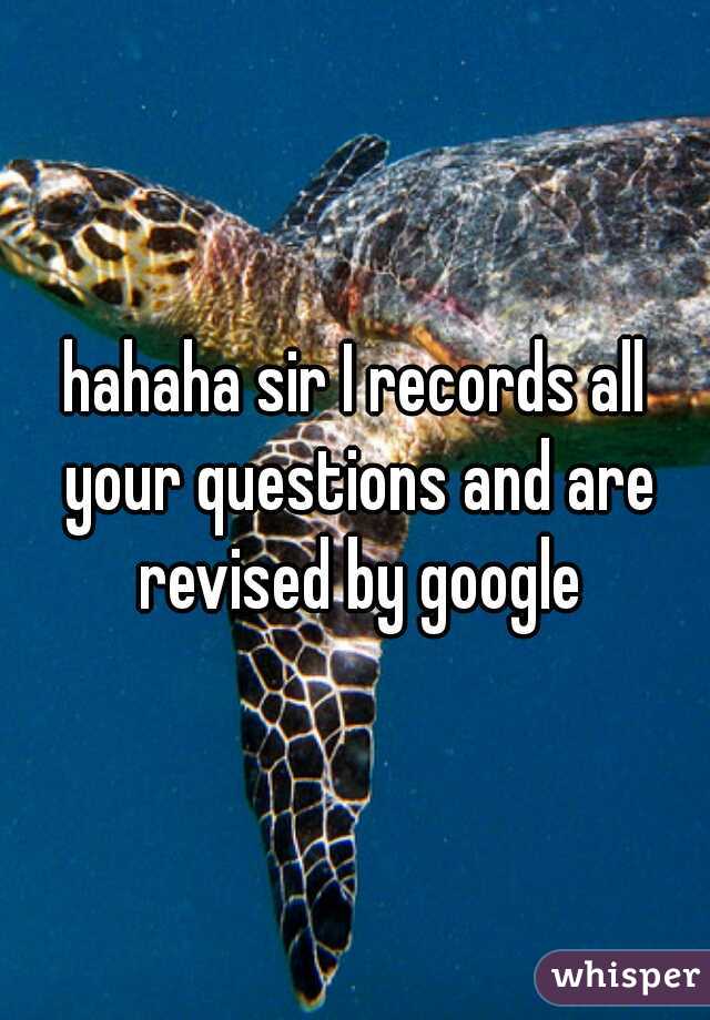 hahaha sir I records all your questions and are revised by google