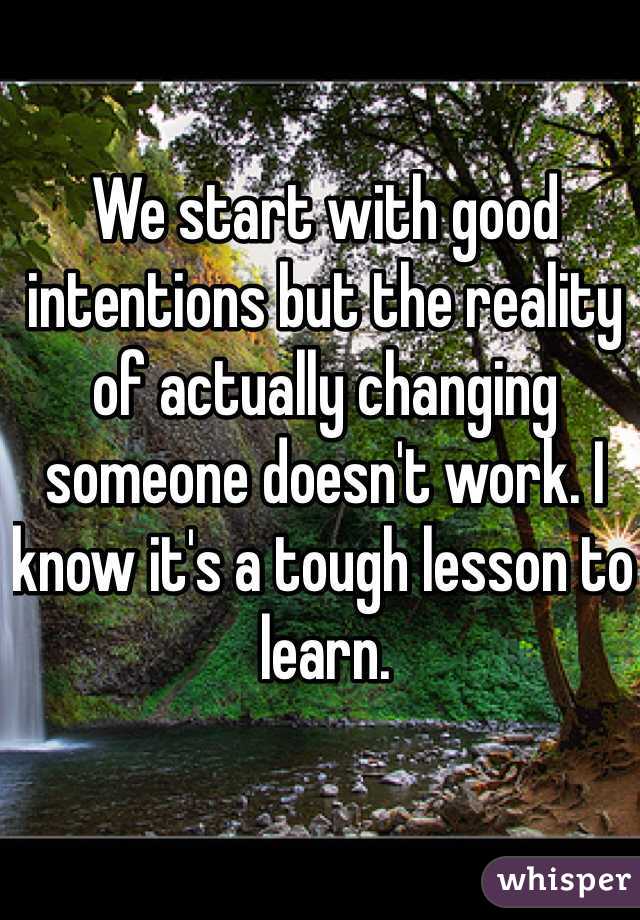 We start with good intentions but the reality of actually changing someone doesn't work. I know it's a tough lesson to learn. 