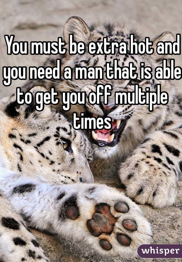 You must be extra hot and you need a man that is able to get you off multiple times
