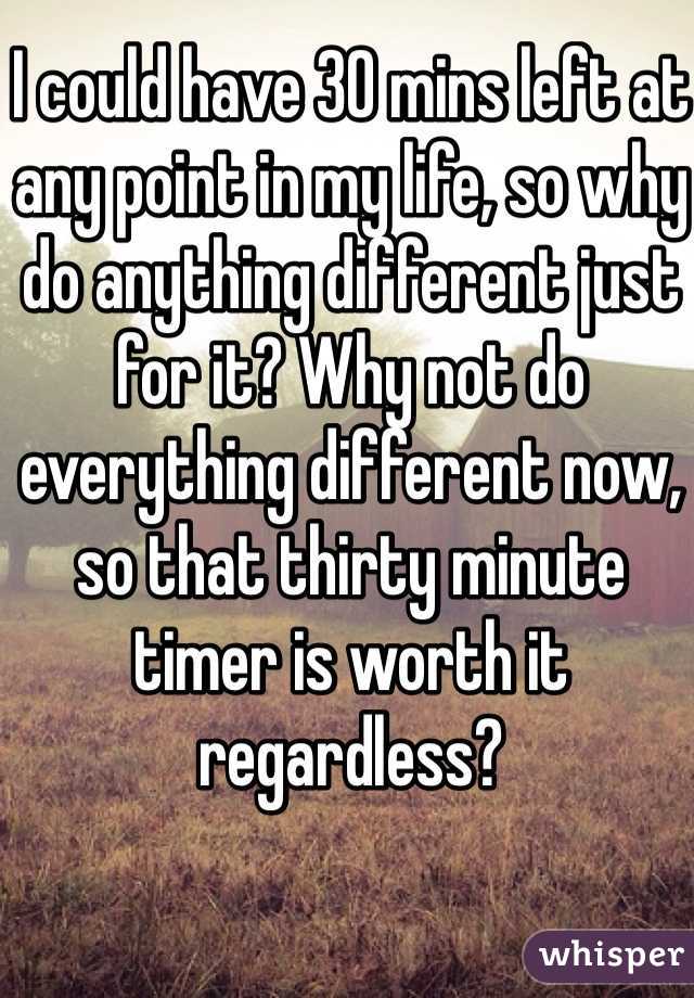 I could have 30 mins left at any point in my life, so why do anything different just for it? Why not do everything different now, so that thirty minute timer is worth it regardless?