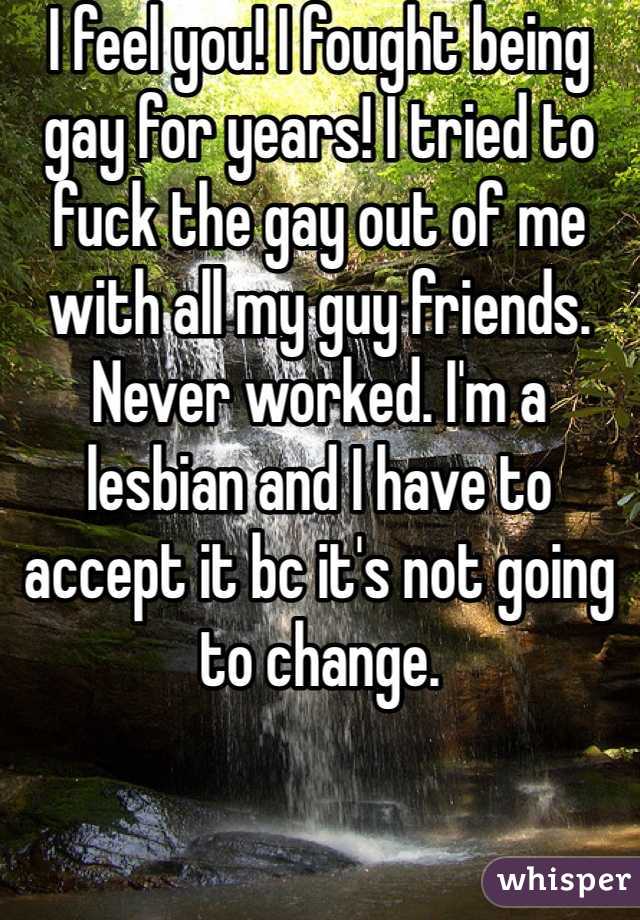 I feel you! I fought being gay for years! I tried to fuck the gay out of me with all my guy friends. Never worked. I'm a lesbian and I have to accept it bc it's not going to change.