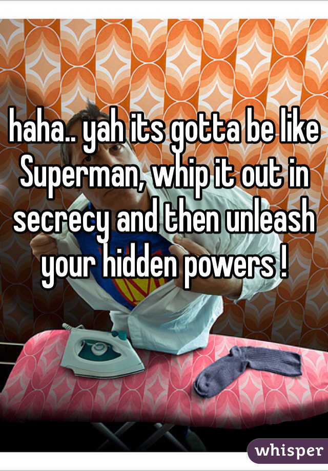 haha.. yah its gotta be like Superman, whip it out in secrecy and then unleash your hidden powers !