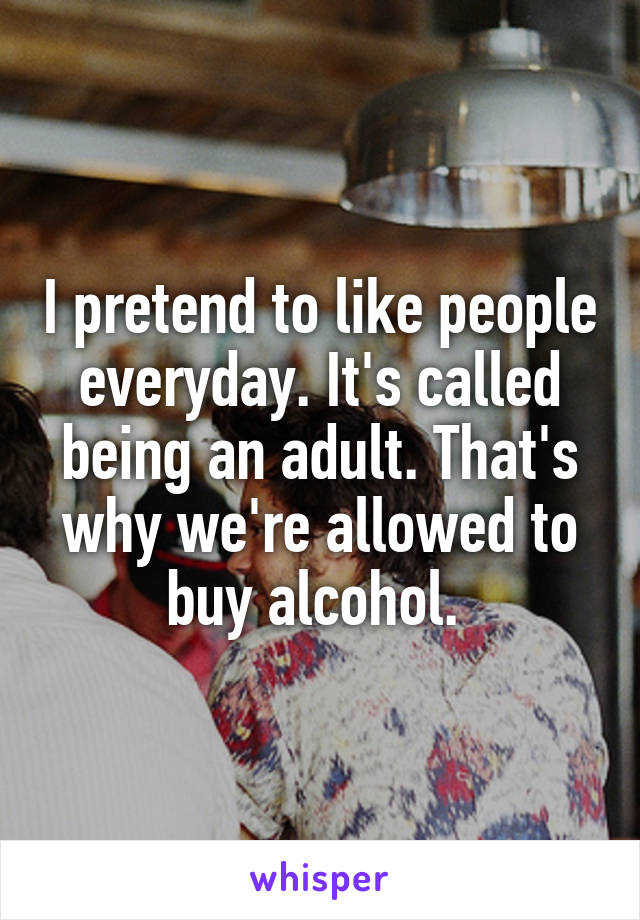 I pretend to like people everyday. It's called being an adult. That's why we're allowed to buy alcohol. 