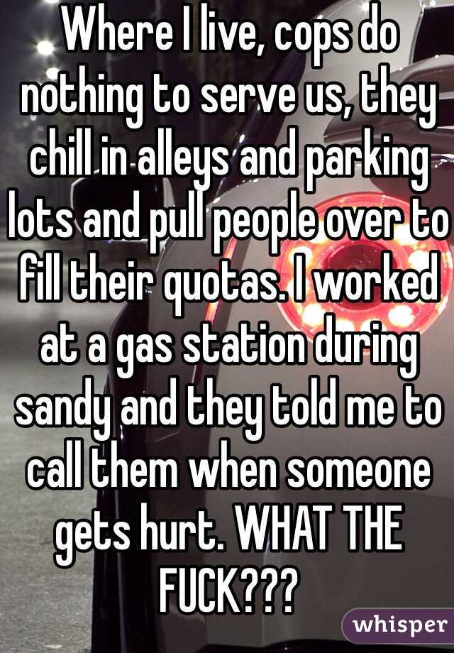 Where I live, cops do nothing to serve us, they chill in alleys and parking lots and pull people over to fill their quotas. I worked at a gas station during sandy and they told me to call them when someone gets hurt. WHAT THE FUCK???