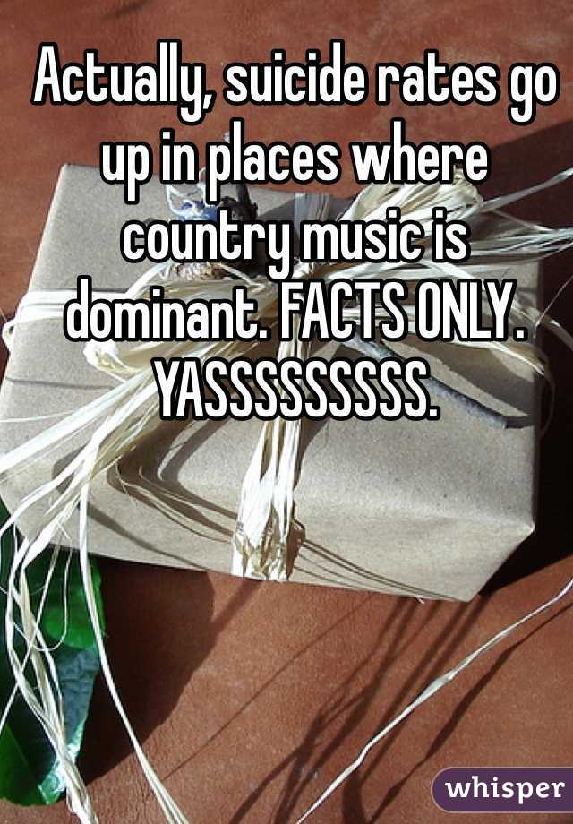 Actually, suicide rates go up in places where country music is dominant. FACTS ONLY. YASSSSSSSSS. 