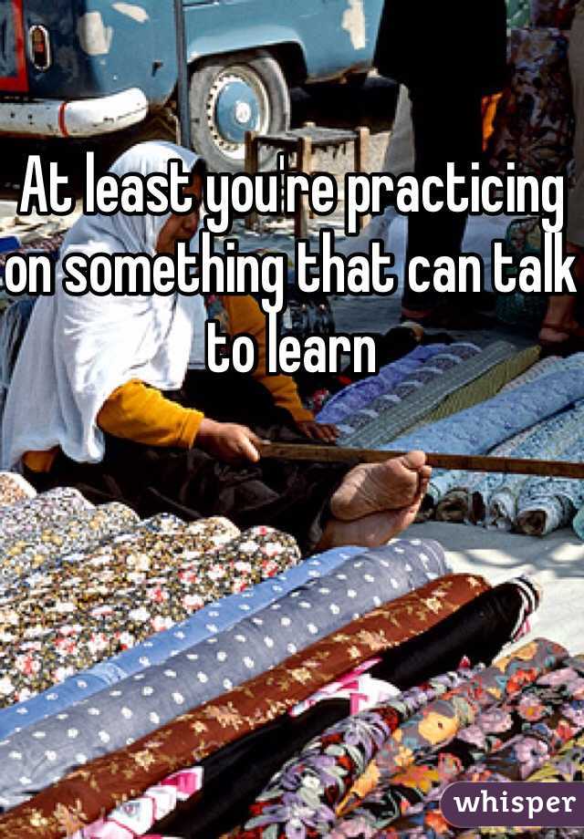 At least you're practicing on something that can talk to learn