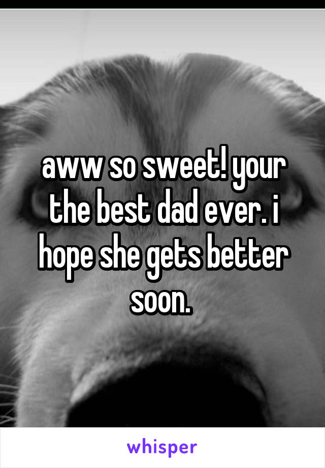 aww so sweet! your the best dad ever. i hope she gets better soon. 