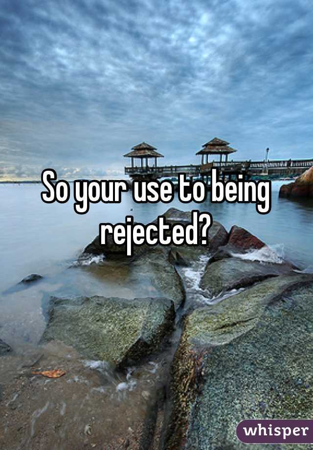 So your use to being rejected?