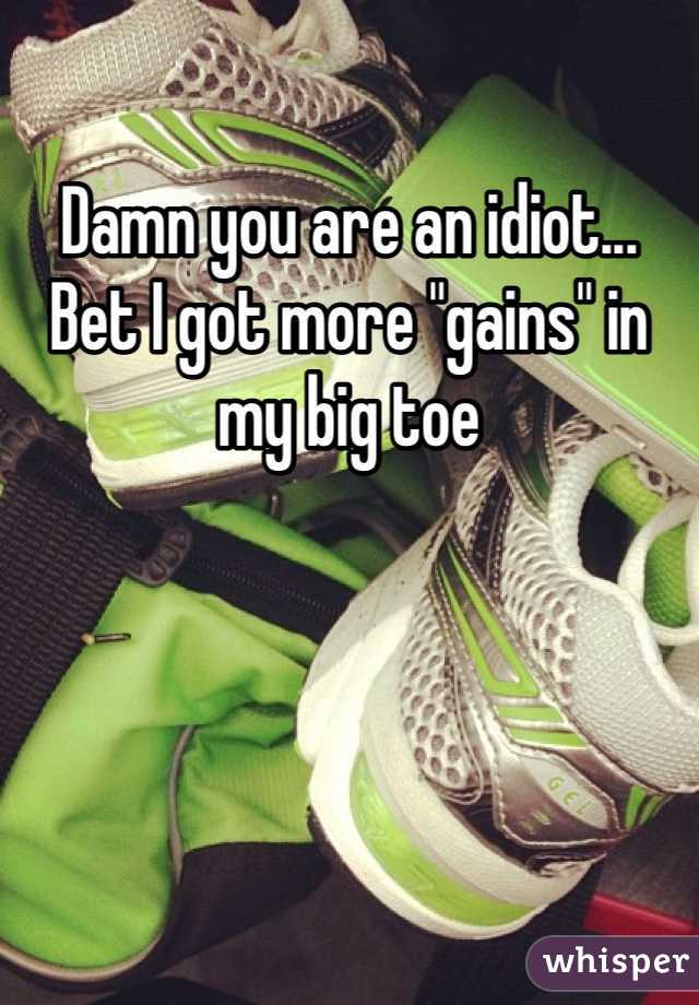 Damn you are an idiot... Bet I got more "gains" in my big toe