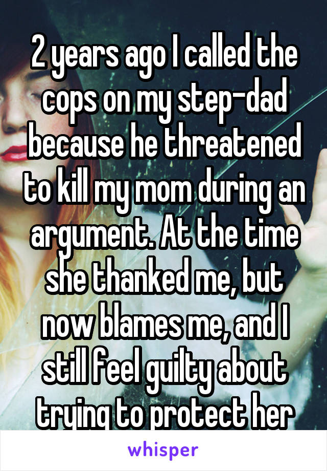 2 years ago I called the cops on my step-dad because he threatened to kill my mom during an argument. At the time she thanked me, but now blames me, and I still feel guilty about trying to protect her