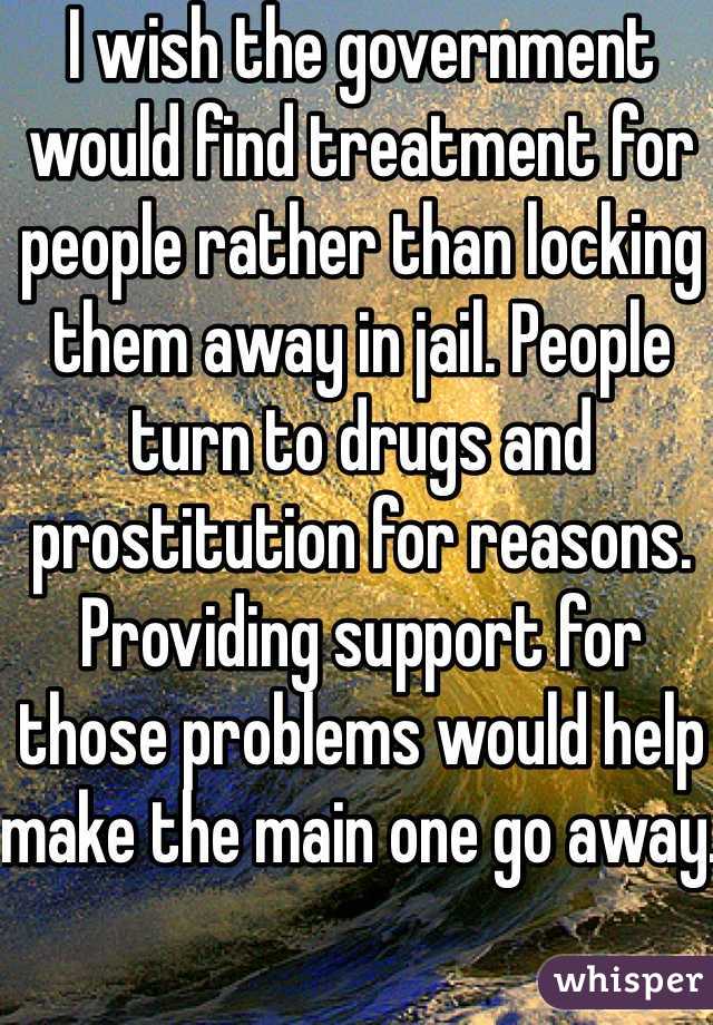 I wish the government would find treatment for people rather than locking them away in jail. People turn to drugs and prostitution for reasons. Providing support for those problems would help make the main one go away. 