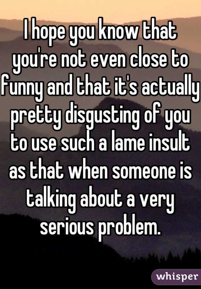 I hope you know that you're not even close to funny and that it's actually pretty disgusting of you to use such a lame insult as that when someone is talking about a very serious problem.
