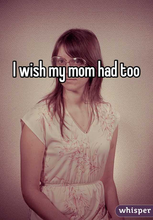 I wish my mom had too 
