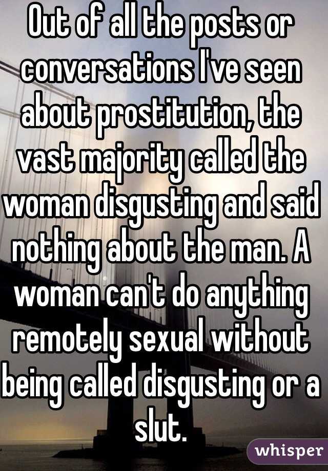 Out of all the posts or conversations I've seen about prostitution, the vast majority called the woman disgusting and said nothing about the man. A woman can't do anything remotely sexual without being called disgusting or a slut. 