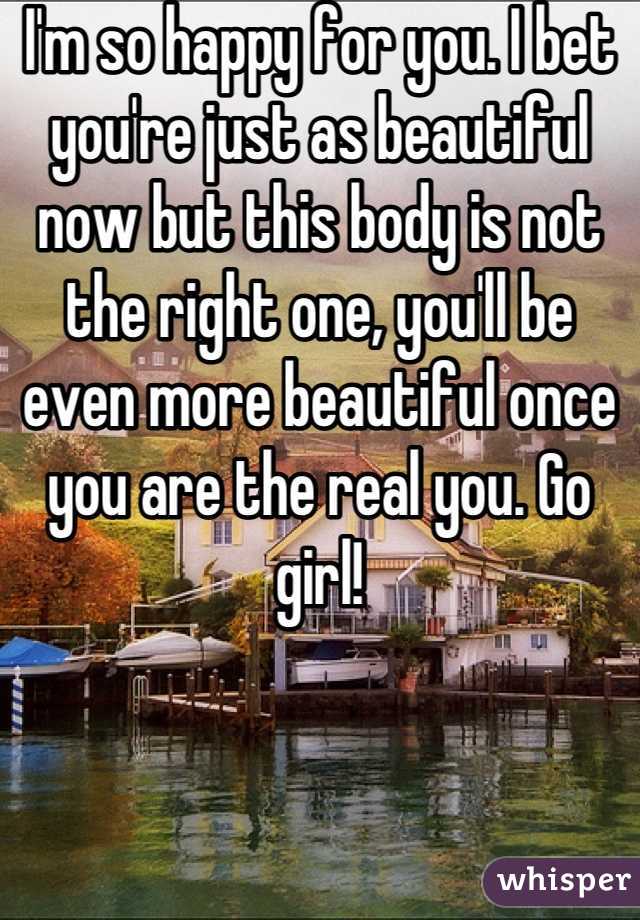 I'm so happy for you. I bet you're just as beautiful now but this body is not the right one, you'll be even more beautiful once you are the real you. Go girl!