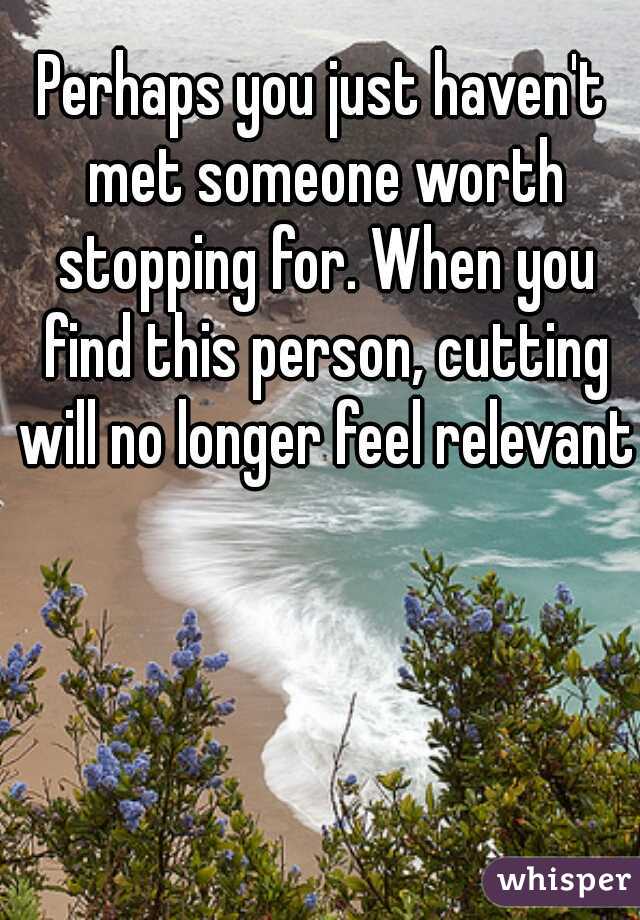 Perhaps you just haven't met someone worth stopping for. When you find this person, cutting will no longer feel relevant.