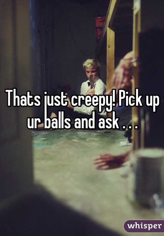 Thats just creepy! Pick up ur balls and ask . . .