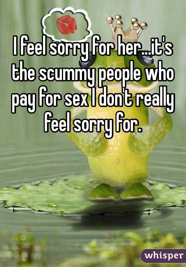 I feel sorry for her...it's the scummy people who pay for sex I don't really feel sorry for.