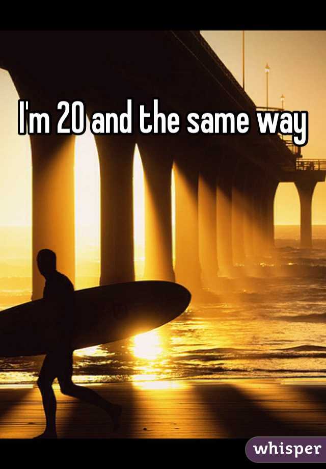 I'm 20 and the same way 