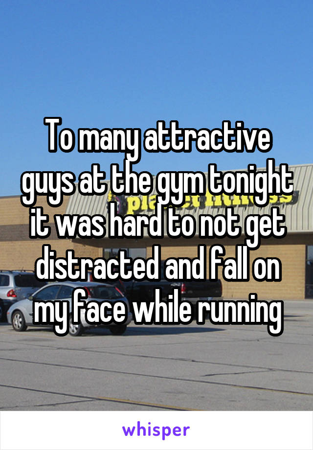 To many attractive guys at the gym tonight it was hard to not get distracted and fall on my face while running