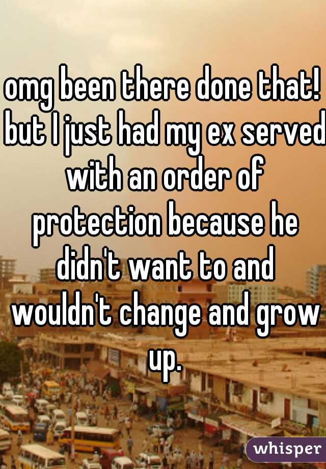 omg been there done that! but I just had my ex served with an order of protection because he didn't want to and wouldn't change and grow up.
