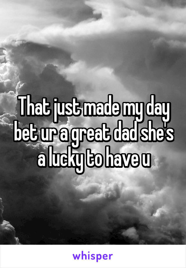 That just made my day bet ur a great dad she's a lucky to have u