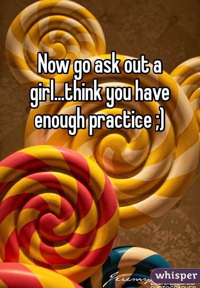 Now go ask out a girl...think you have enough practice ;)