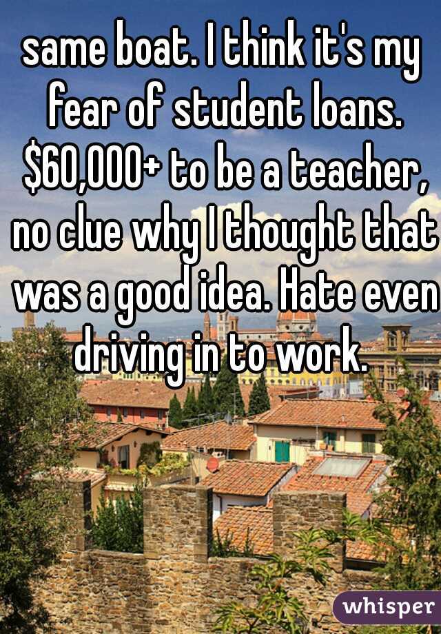 same boat. I think it's my fear of student loans. $60,000+ to be a teacher, no clue why I thought that was a good idea. Hate even driving in to work. 