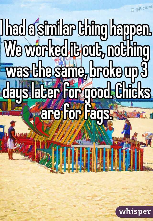 I had a similar thing happen. We worked it out, nothing was the same, broke up 3 days later for good. Chicks are for fags.