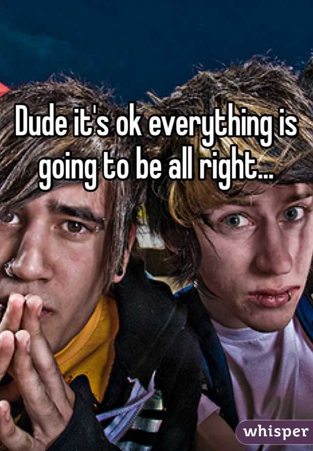 Dude it's ok everything is going to be all right...