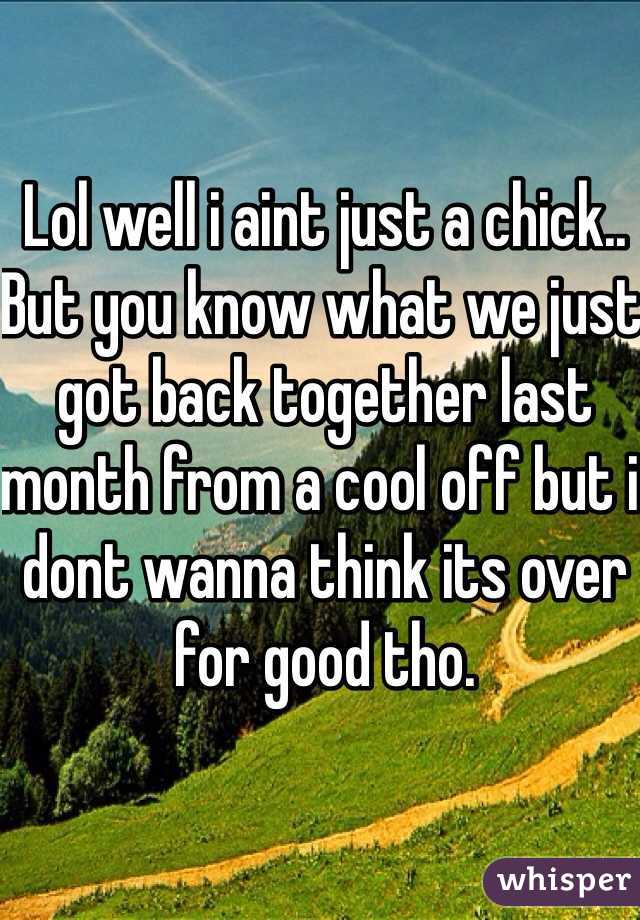Lol well i aint just a chick.. But you know what we just got back together last month from a cool off but i dont wanna think its over for good tho. 