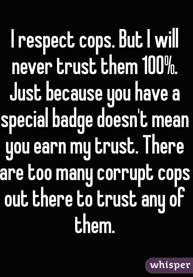 I respect cops. But I will never trust them 100%. Just because you have a special badge doesn't mean you earn my trust. There are too many corrupt cops out there to trust any of them.