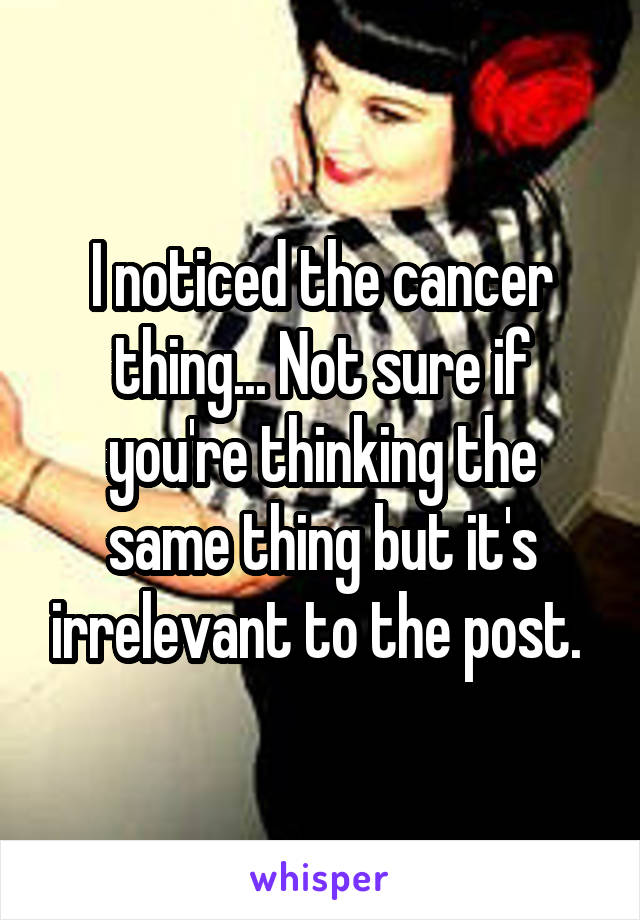 I noticed the cancer thing... Not sure if you're thinking the same thing but it's irrelevant to the post. 