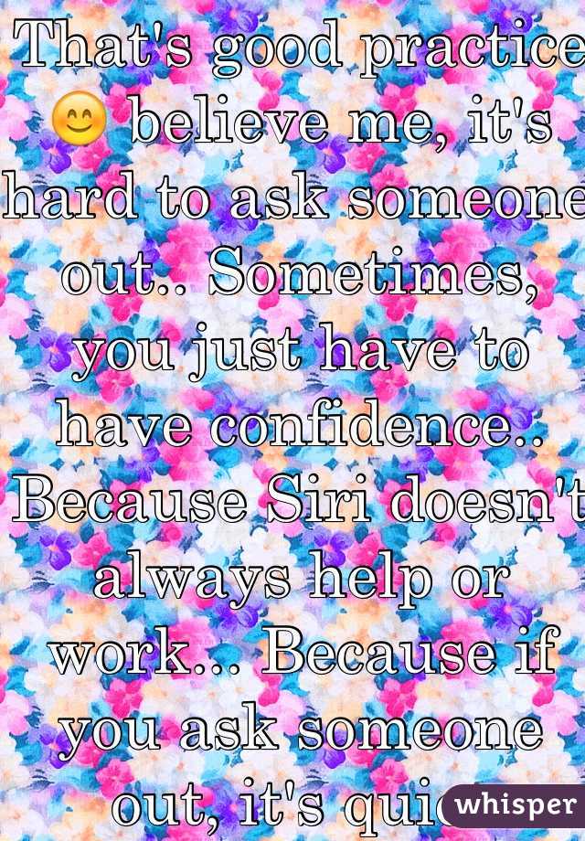 That's good practice😊 believe me, it's hard to ask someone out.. Sometimes, you just have to have confidence.. Because Siri doesn't always help or work... Because if you ask someone out, it's quiet different.. 
