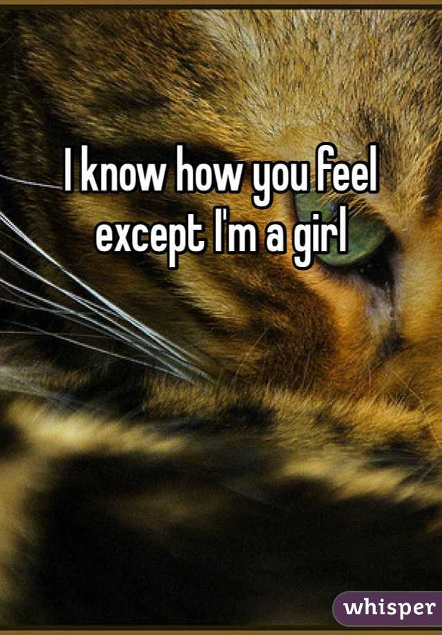 I know how you feel except I'm a girl