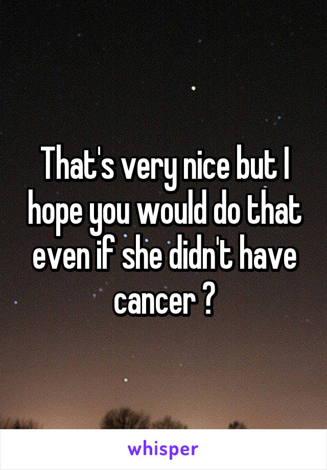That's very nice but I hope you would do that even if she didn't have cancer 😋