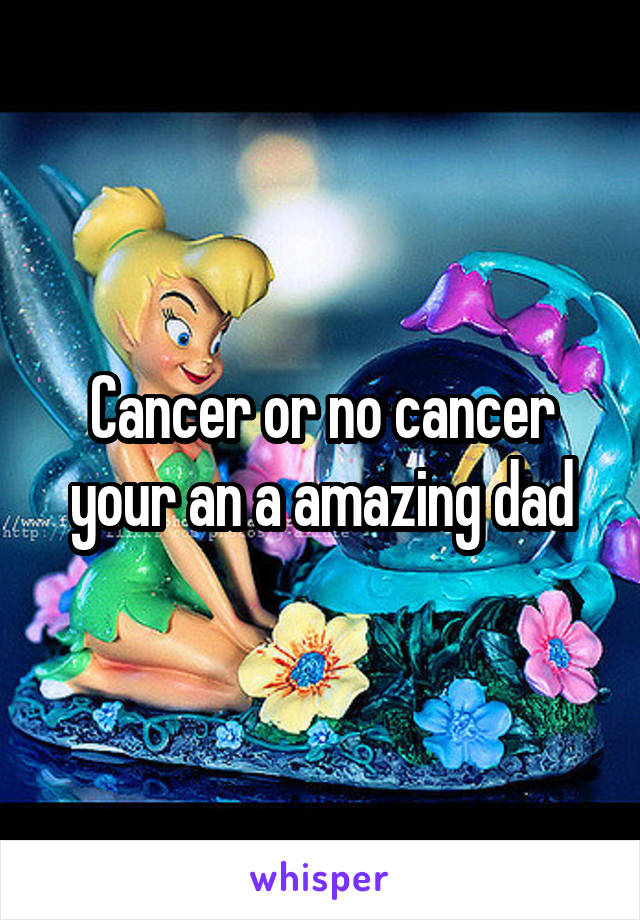 Cancer or no cancer your an a amazing dad